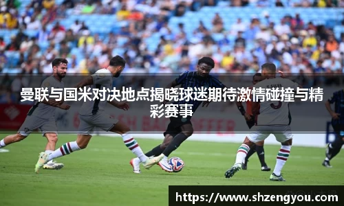 xc体育曼联与国米对决地点揭晓球迷期待激情碰撞与精彩赛事