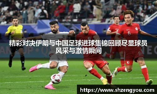 xc体育精彩对决伊朗与中国足球进球集锦回顾尽显球员风采与激情瞬间